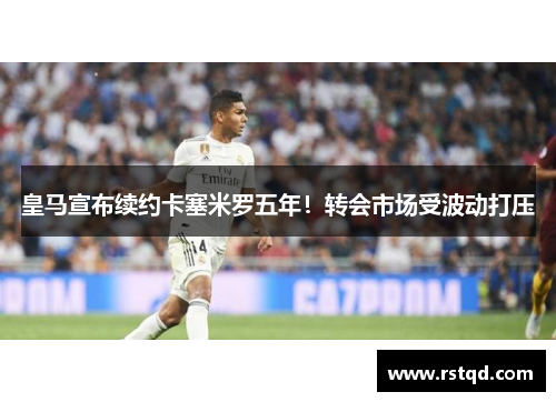 皇马宣布续约卡塞米罗五年！转会市场受波动打压
