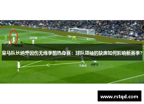 皇马队长纳乔因伤无缘季前热身赛：球队领袖的缺席如何影响新赛季？
