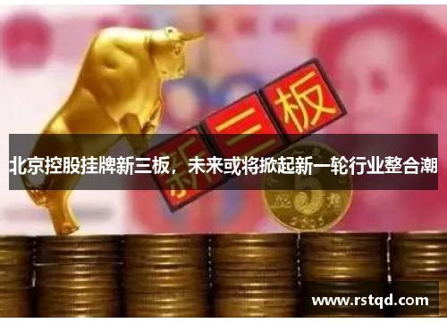 北京控股挂牌新三板，未来或将掀起新一轮行业整合潮
