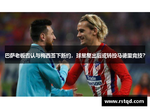 巴萨老板否认与梅西签下新约，球星复出后或转投马德里竞技？