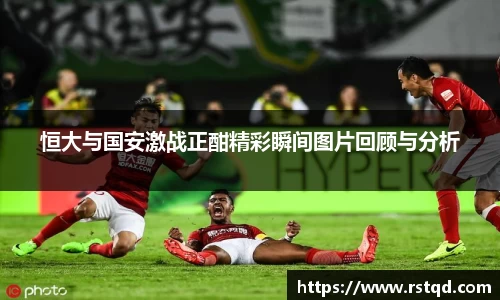 恒大与国安激战正酣精彩瞬间图片回顾与分析